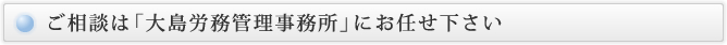 ご相談は「大島労務管理事務所」にお任せ下さい