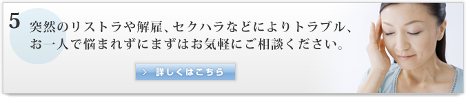 5　突然のリストラや解雇、セクハラなどによりトラブル、お一人で悩まれずにまずはお気軽にご相談ください。